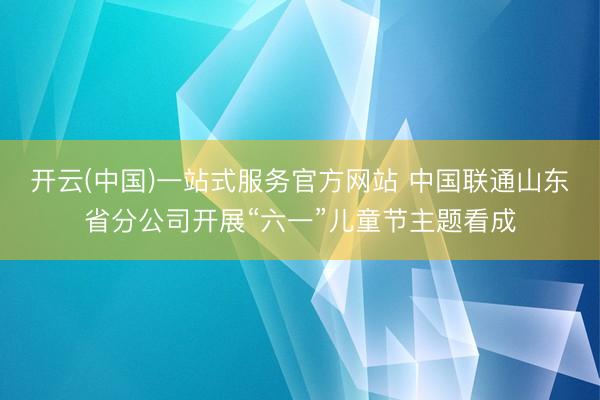 开云(中国)一站式服务官方网站 中国联通山东省分公司开展“六一”儿童节主题看成