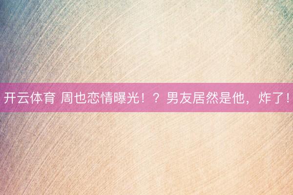 开云体育 周也恋情曝光！？男友居然是他，炸了！