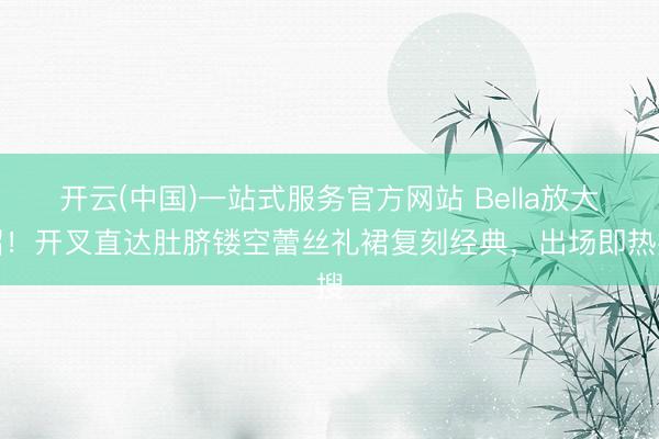 开云(中国)一站式服务官方网站 Bella放大招！开叉直达肚脐镂空蕾丝礼裙复刻经典，出场即热搜