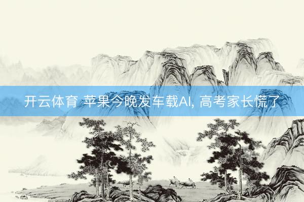 开云体育 苹果今晚发车载AI， 高考家长慌了