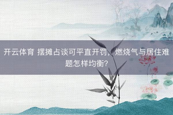 开云体育 摆摊占谈可平直开罚，燃烧气与居住难题怎样均衡？