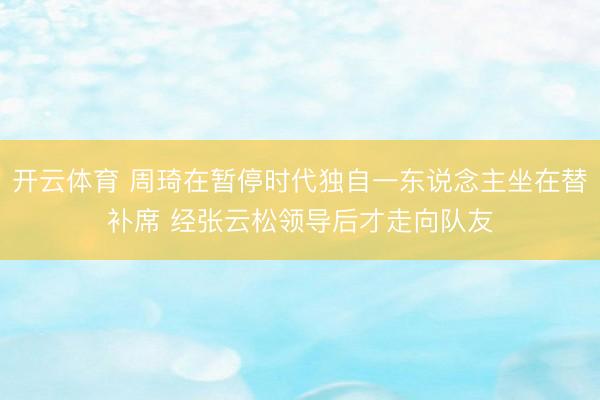开云体育 周琦在暂停时代独自一东说念主坐在替补席 经张云松领导后才走向队友