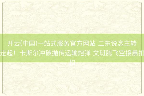 开云(中国)一站式服务官方网站 二东说念主转走起！卡斯尔冲破抛传运输炮弹 文班腾飞空接暴扣