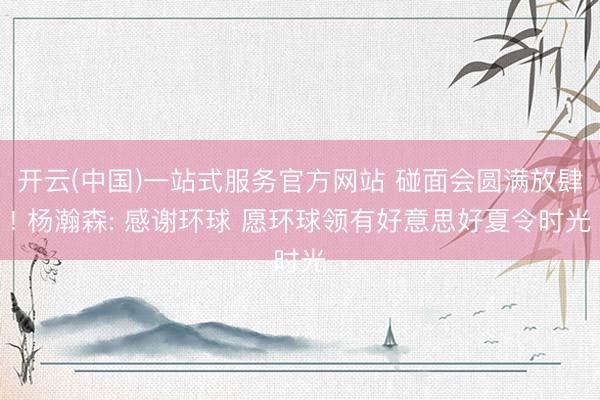 开云(中国)一站式服务官方网站 碰面会圆满放肆! 杨瀚森: 感谢环球 愿环球领有好意思好夏令时光