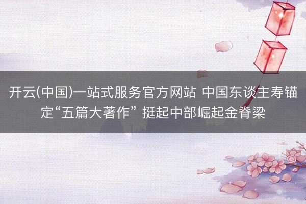 开云(中国)一站式服务官方网站 中国东谈主寿锚定“五篇大著作” 挺起中部崛起金脊梁