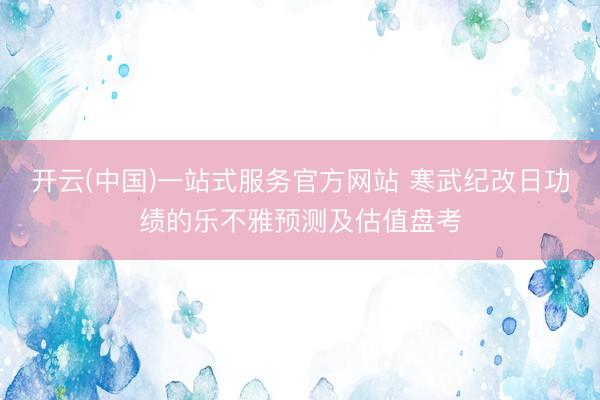 开云(中国)一站式服务官方网站 寒武纪改日功绩的乐不雅预测及估值盘考