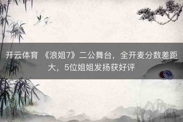 开云体育 《浪姐7》二公舞台，全开麦分数差距大，5位姐姐发扬获好评
