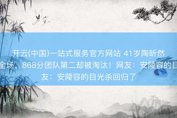 开云(中国)一站式服务官方网站 41岁陶昕然水袖舞惊艳全场，868分团队第二却被淘汰！网友：安陵容的目光杀回归了