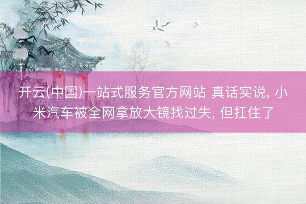 开云(中国)一站式服务官方网站 真话实说， 小米汽车被全网拿放大镜找过失， 但扛住了
