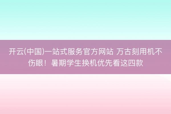 开云(中国)一站式服务官方网站 万古刻用机不伤眼！暑期学生换机优先看这四款