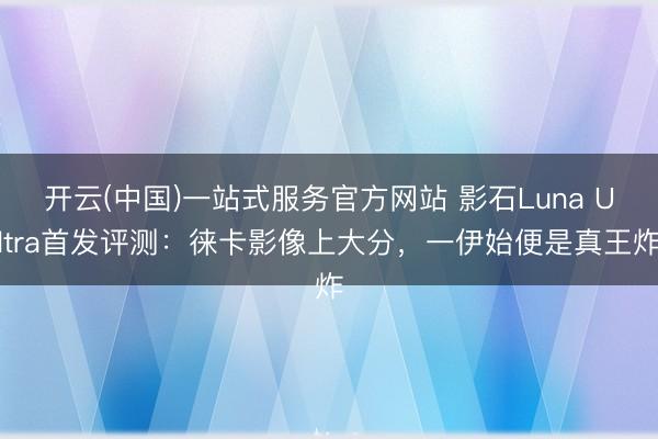 开云(中国)一站式服务官方网站 影石Luna Ultra首发评测：徕卡影像上大分，一伊始便是真王炸