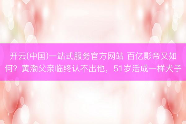 开云(中国)一站式服务官方网站 百亿影帝又如何?黄渤父亲临终认不出他,51岁活成一样犬子