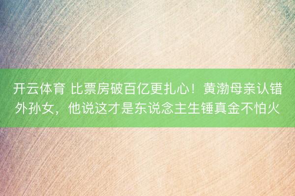开云体育 比票房破百亿更扎心！黄渤母亲认错外孙女，他说这才是东说念主生锤真金不怕火