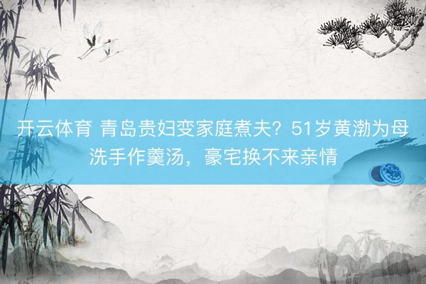 开云体育 青岛贵妇变家庭煮夫？51岁黄渤为母洗手作羹汤，豪宅换不来亲情