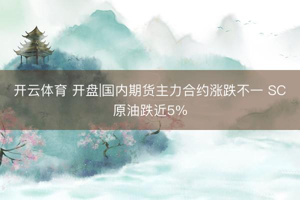 开云体育 开盘|国内期货主力合约涨跌不一 SC原油跌近5%