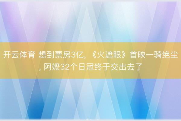 开云体育 想到票房3亿， 《火遮眼》首映一骑绝尘， 阿嬷32个日冠终于交出去了