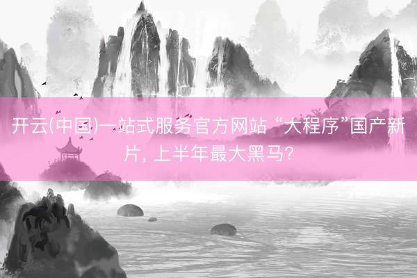 开云(中国)一站式服务官方网站 “大程序”国产新片， 上半年最大黑马?