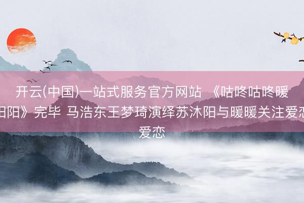开云(中国)一站式服务官方网站 《咕咚咕咚暖阳阳》完毕 马浩东王梦琦演绎苏沐阳与暖暖关注爱恋