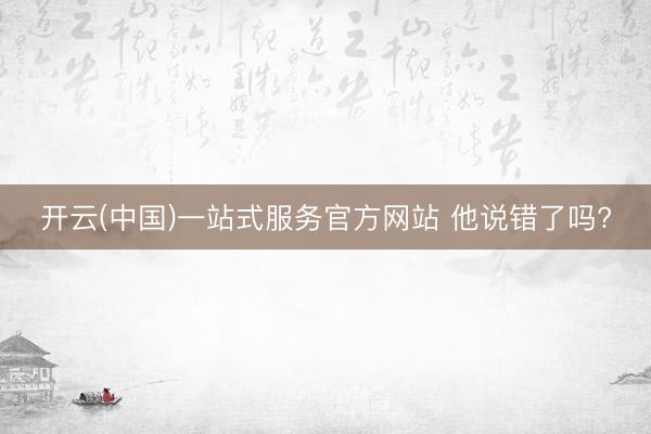 开云(中国)一站式服务官方网站 他说错了吗?