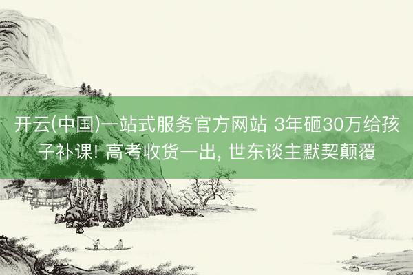 开云(中国)一站式服务官方网站 3年砸30万给孩子补课! 高考收货一出, 世东谈主默契颠覆