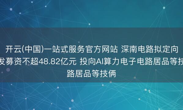 开云(中国)一站式服务官方网站 深南电路拟定向增发募资不超48.82亿元 投向AI算力电子电路居品等技俩