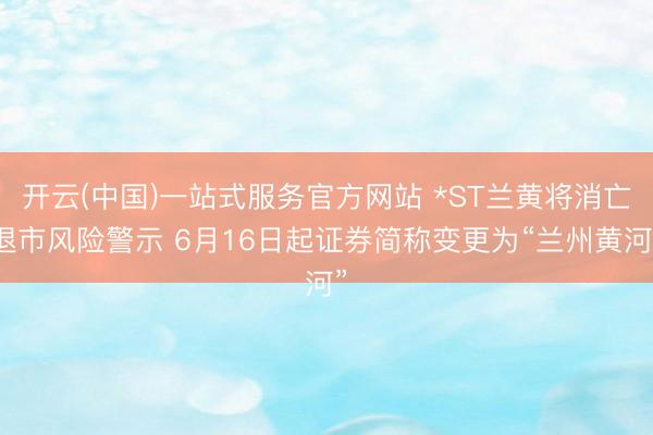 开云(中国)一站式服务官方网站 *ST兰黄将消亡退市风险警示 6月16日起证券简称变更为“兰州黄河”