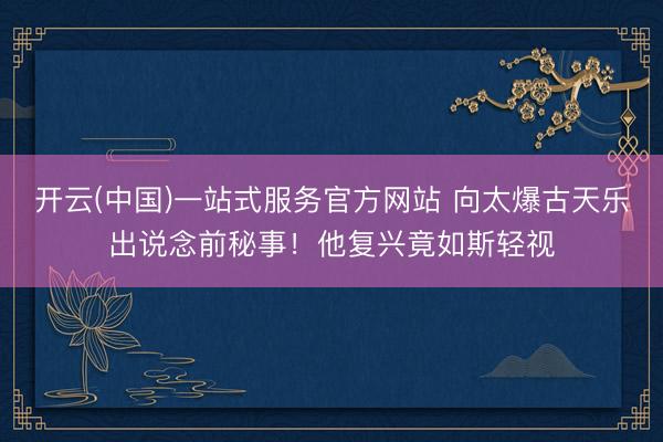 开云(中国)一站式服务官方网站 向太爆古天乐出说念前秘事！他复兴竟如斯轻视