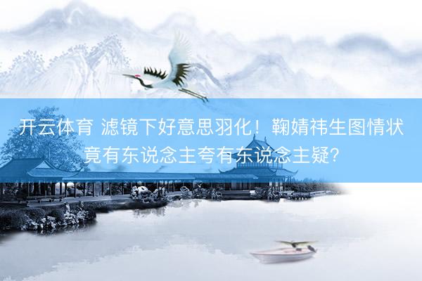 开云体育 滤镜下好意思羽化！鞠婧祎生图情状竟有东说念主夸有东说念主疑？