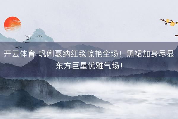 开云体育 巩俐戛纳红毯惊艳全场！黑裙加身尽显东方巨星优雅气场！