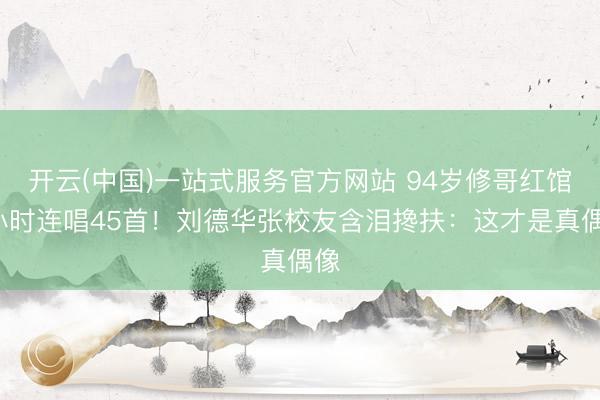 开云(中国)一站式服务官方网站 94岁修哥红馆5小时连唱45首！刘德华张校友含泪搀扶：这才是真偶像
