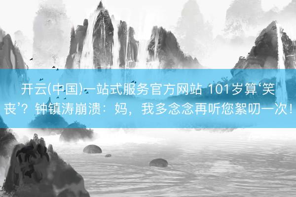 开云(中国)一站式服务官方网站 101岁算‘笑丧’？钟镇涛崩溃：妈，我多念念再听您絮叨一次！