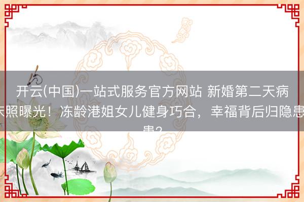 开云(中国)一站式服务官方网站 新婚第二天病床照曝光！冻龄港姐女儿健身巧合，幸福背后归隐患？