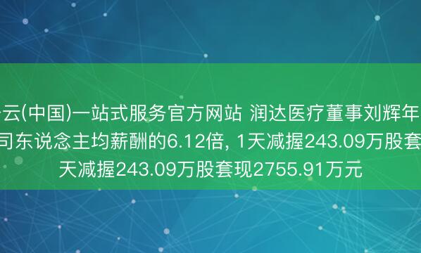 开云(中国)一站式服务官方网站 润达医疗董事刘辉年薪142.3万元是公司东说念主均薪酬的6.12倍, 1天减握243.09万股套现2755.91万元
