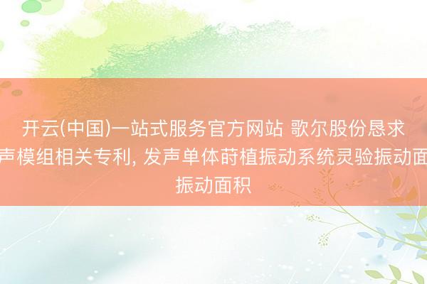 开云(中国)一站式服务官方网站 歌尔股份恳求发声模组相关专利， 发声单体莳植振动系统灵验振动面积