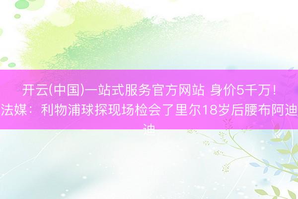 开云(中国)一站式服务官方网站 身价5千万!法媒:利物浦球探现场检会了里尔18岁后腰布阿迪