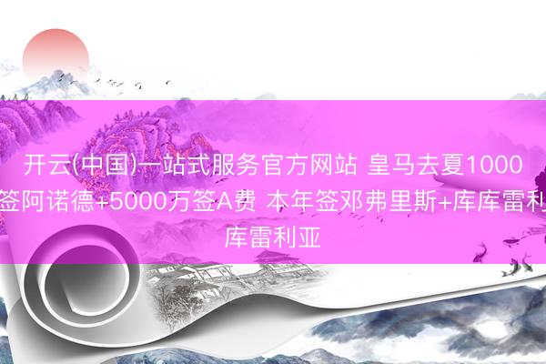 开云(中国)一站式服务官方网站 皇马去夏1000万签阿诺德+5000万签A费 本年签邓弗里斯+库库雷利亚