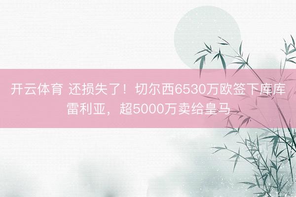 开云体育 还损失了!切尔西6530万欧签下库库雷利亚,超5000万卖给皇马
