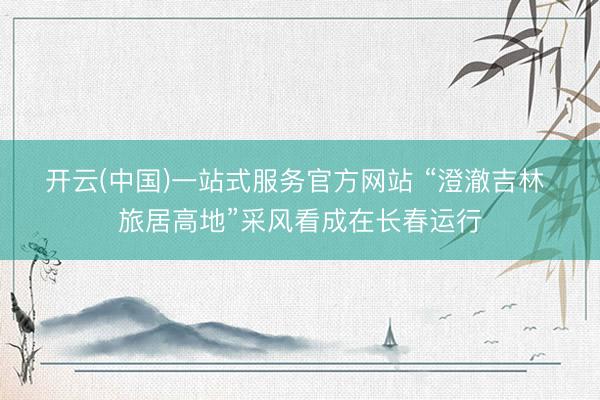 开云(中国)一站式服务官方网站 “澄澈吉林 旅居高地”采风看成在长春运行