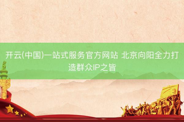 开云(中国)一站式服务官方网站 北京向阳全力打造群众IP之皆