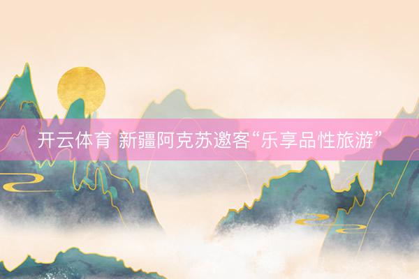 开云体育 新疆阿克苏邀客“乐享品性旅游”