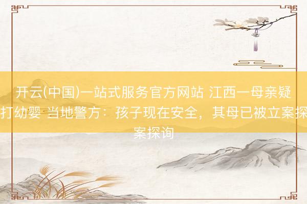 开云(中国)一站式服务官方网站 江西一母亲疑虐打幼婴 当地警方：孩子现在安全，其母已被立案探询