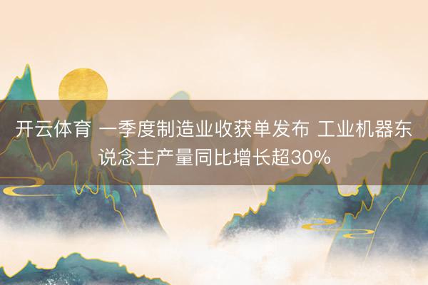 开云体育 一季度制造业收获单发布 工业机器东说念主产量同比增长超30%