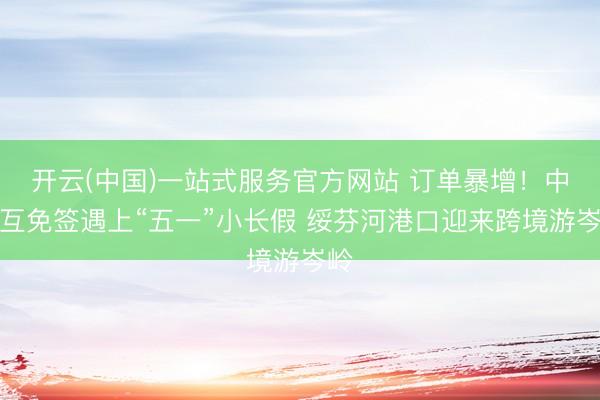 开云(中国)一站式服务官方网站 订单暴增！中俄互免签遇上“五一”小长假 绥芬河港口迎来跨境游岑岭