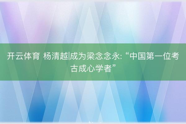 开云体育 杨清越|成为梁念念永: “中国第一位考古成心学者”