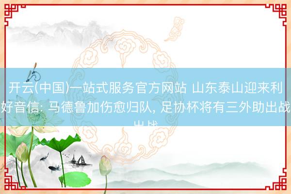 开云(中国)一站式服务官方网站 山东泰山迎来利好音信: 马德鲁加伤愈归队， 足协杯将有三外助出战