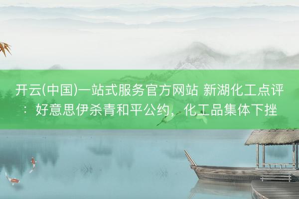 开云(中国)一站式服务官方网站 新湖化工点评：好意思伊杀青和平公约，化工品集体下挫