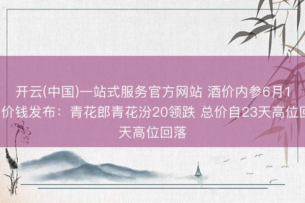 开云(中国)一站式服务官方网站 酒价内参6月16日价钱发布:青花郎青花汾20领跌 总价自23天高位回落