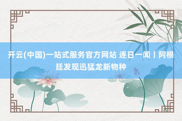 开云(中国)一站式服务官方网站 逐日一闻丨阿根廷发现迅猛龙新物种