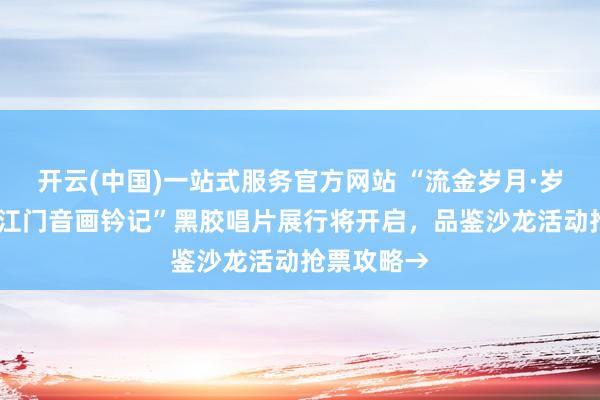 开云(中国)一站式服务官方网站 “流金岁月·岁月留音——江门音画钤记”黑胶唱片展行将开启，品鉴沙龙活动抢票攻略→