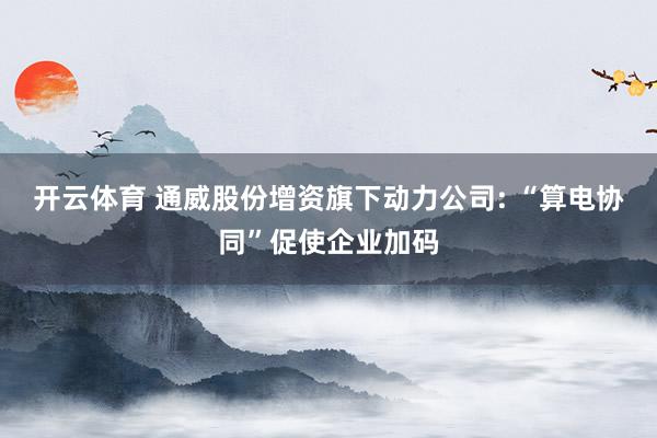 开云体育 通威股份增资旗下动力公司: “算电协同”促使企业加码